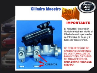 El modulador de presión
hidráulica está atornillado al
Cilindro Maestro por medio
de 2 tornillos de banjo y 2
tubos de transferencia.
SE REQUIERE QUE SE
CAMBIEN LOS ORRINGS
DE LOS TORNILLOS DE
BANJO Y DE LOS TUBOS
DE TRANSFERENCIA
PARA EVITAR FUGAS DE
LIQUIDO.
IMPORTANTE
ORRINGS
 