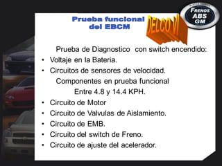 Prueba de Diagnostico con switch encendido:
• Voltaje en la Bateria.
• Circuitos de sensores de velocidad.
Componentes en prueba funcional
Entre 4.8 y 14.4 KPH.
• Circuito de Motor
• Circuito de Valvulas de Aislamiento.
• Circuito de EMB.
• Circuito del switch de Freno.
• Circuito de ajuste del acelerador.
 