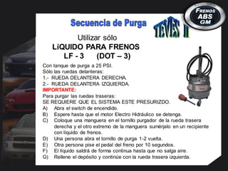 Utilizar sólo
LíQUIDO PARA FRENOS
LF - 3 (DOT – 3)
Con tanque de purga a 25 PSI.
Sólo las ruedas delanteras:
1.- RUEDA DELANTERA DERECHA.
2.- RUEDA DELANTERA IZQUIERDA.
IMPORTANTE:
Para purgar las ruedas traseras:
SE REQUIERE QUE EL SISTEMA ESTE PRESURIZDO.
A) Abra el switch de encendido.
B) Espere hasta que el motor Electro Hidráulico se detenga.
C) Coloque una manguera en el tornillo purgador de la rueda trasera
derecha y el otro extremo de la manguera sumérjalo en un recipiente
con líquido de frenos.
D) Una persona abra el tornillo de purga 1-2 vuelta.
E) Otra persona pise el pedal del freno por 10 segundos.
F) El líquido saldrá de forma continua hasta que no salga aire.
G) Rellene el depósito y continúe con la rueda trasera izquierda.
 