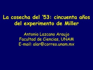La cosecha del ‘53: cincuenta años del experimento de Miller     Antonio Lazcano Araujo Facultad de Ciencias, UNAM E-mail: alar@correo.unam.mx   