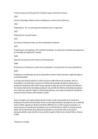 Primeros discos de vinilo permiten la difusión a gran escala de la música.
1953
Herman Staudinger obtiene el Premio Nobel por su teoría de los Polímeros.
1954
Polipropileno - PP: el cuarto gran termoplástico hace su aparición.
1957
Producción en masa del velcro.
1971
Se inventa el Disquete hecho con film metalizado de poliester.
1975
El quinto gran termoplástico, PET, Políetilentereftalato. Su aplicación en botellas para gaseosas
es inventada por Nathaniel C. Wyeth.
1983
Aparecen los primeros CD's hechos con Policarbonato.
1998
Se descubre el metaloceno, usado como catalizador en la producción de nuevas poliolefinas.
2000
El plástico es considerado uno de los 50 grandes inventos hechos durante el siglo XX según la
revista Newsweek.
La producción total de plástico en 2015 alcanzó las 380 millones de toneladas. Hasta la
actualidad se han fabricado unos 8,3 mil millones de toneladas de plástico desde que su
producción empezase sobre 1950, lo que equivale al peso de unos mil millones de elefantes.
Tan solo los fabricantes de bebidas producen más de 500 mil millones de botellas de plástico
de un solo uso cada año. Según la industria del plásticos, en Europa la producción de plástico
alcanzó los 61,8 millones de toneladas en 2018.
Asia es la región con mayor producción del mundo, siendo responsable de la mitad de la
producción mundial (51% del total). China es el principal productor de plásticos con un 30% del
total en 2018, seguido por América del Norte (NAFTA) con un 18%. Europa ha pasado a un
tercer puesto en la producción de plástico con un 17% del total en 2018. En Europa durante
2018, más de dos tercios de la demanda de plásticos se concentró solo en seis países:
Alemania (24,6%), Italia (13,9%), Francia (9,4%), España (7,6%), Reino Unido (7,3%), y Polonia
(6.8%).
Plásticos en la playa
 