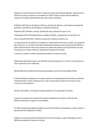 España es el cuarto país de la Unión Europea con mayor demanda de plásticos, donde hasta el
50% de los mismos acabaron en vertederos en 2016. Existen muchos tipos de plásticos,
aunque el mercado está dominado por cuatro tipos principales:
Polietileno (PE): Bolsas de plástico, láminas y películas de plástico, contenedores (incluyendo
botellas), microesferas de cosméticos y productos abrasivos.
Polyester (PET): Botellas, envases, prendas de ropa, películas de rayos X, etc.
Polipropileno (PP): Electrodomésticos, muebles de jardín, componentes de vehículos, etc.
Cloruro de polivinilo (PVC): Tuberías y accesorios, válvulas, ventanas, etc.
La mayor parte de los plásticos se emplean en la fabricación de envases, es decir, en productos
de un solo uso. En concreto en Europa la demanda de plásticos para envases fue del 39.9% en
2016. Posteriormente serán estos envases los objetos de plástico que encontremos con más
frecuencia en el medio ambiente, dañando los ecosistemas marinos.
a minuto, se vende un millón de botellas de plástico en todo el mundo.
Cada botella de plástico tarda unos 450 años en descomponerse. Si no está a la intemperie, la
cifra se aproxima a los 1.000 años.
Más del 90% de los plásticos del mundo se producen a partir de combustibles fósiles.
El 42% del plástico utilizado en el mundo se destina al empaquetado de alimentos y productos
manufacturados. Es decir, plásticos de un solo uso que apenas pasan unos minutos en las
manos e los consumidores.
Desde el año 2006, el reciclaje de residuos plásticos se ha duplicado en Europa.
A pesar de la mejora de los datos del reciclaje de plásticos en Europa, el 25% de estos
desechos todavía es arrojado a los vertederos.
En 2018, la producción global de plásticos fue de 359 millones de toneladas, un peso similar al
aproximado de la población mundial.
España es el cuarto productor de plástico de la Unión Europea y, según Greenpeace, solo el
30% de los plásticos se reciclan en el país.
 