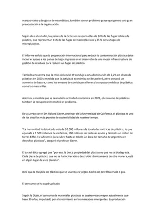 marcas viales y desgaste de neumáticos, también son un problema grave que genera una gran
preocupación a la organización.
Según dice el estudio, los países de la Ocde son responsables de 14% de las fugas totales de
plástico, que representan 11% de las fugas de macroplásticos y 35 % de las fugas de
microplásticos.
El informe señala que la cooperación internacional para reducir la contaminación plástica debe
incluir el apoyo a los países de bajos ingresos en el desarrollo de una mejor infraestructura de
gestión de residuos para reducir sus fugas de plástico.
También encuentra que la crisis del covid-19 condujo a una disminución de 2,2% en el uso de
plásticos en 2020 a medida que la actividad económica se desaceleró, pero provocó un
aumento de basura, como los envases de comida para llevar y los equipos médicos de plástico,
como las mascarillas.
Además, a medida que se reanudó la actividad económica en 2021, el consumo de plásticos
también se recuperó e intensificó el problema.
De acuerdo con el Dr. Roland Geyer, profesor de la Universidad de California, el plástico es uno
de los desafíos más grandes de sostenibilidad de nuestro tiempo.
“La humanidad ha fabricado más de 10.000 millones de toneladas métricas de plástico, lo que
equivale a 1.500 millones de elefantes, 100 millones de ballenas azules y también un millón de
torres Eiffel. Es suficiente para cubrir hasta el tobillo un área del tamaño de Argentina en
desechos plásticos”, aseguró el profesor Geyer.
El catedrático agregó que “por eso, la única propiedad del plástico es que no se biodegrada.
Cada pieza de plástico que no se ha incinerado o destruido térmicamente de otra manera, está
en algún lugar de este planeta”.
Dice que la mayoría de plástico que se usa hoy es virgen, hecho de petróleo crudo o gas.
El consumo se ha cuadruplicado
Según la Ocde, el consumo de materiales plásticos es cuatro veces mayor actualmente que
hace 30 años, impulsado por el crecimiento en los mercados emergentes. La producción
 