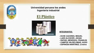 Universidad peruana los andes 
Ingeniería industrial 
El Plástico 
INTEGRANTES: 
- ECHE CACERES, MIGUEL 
- LAZO ALCOCER, JOHAN 
- RAFAEL MENDOZA, FRANKLIN 
- CAMPOS VALDELOMAR, HUGO 
- ESPINOSA MARTINEZ ,Cristine 
 
