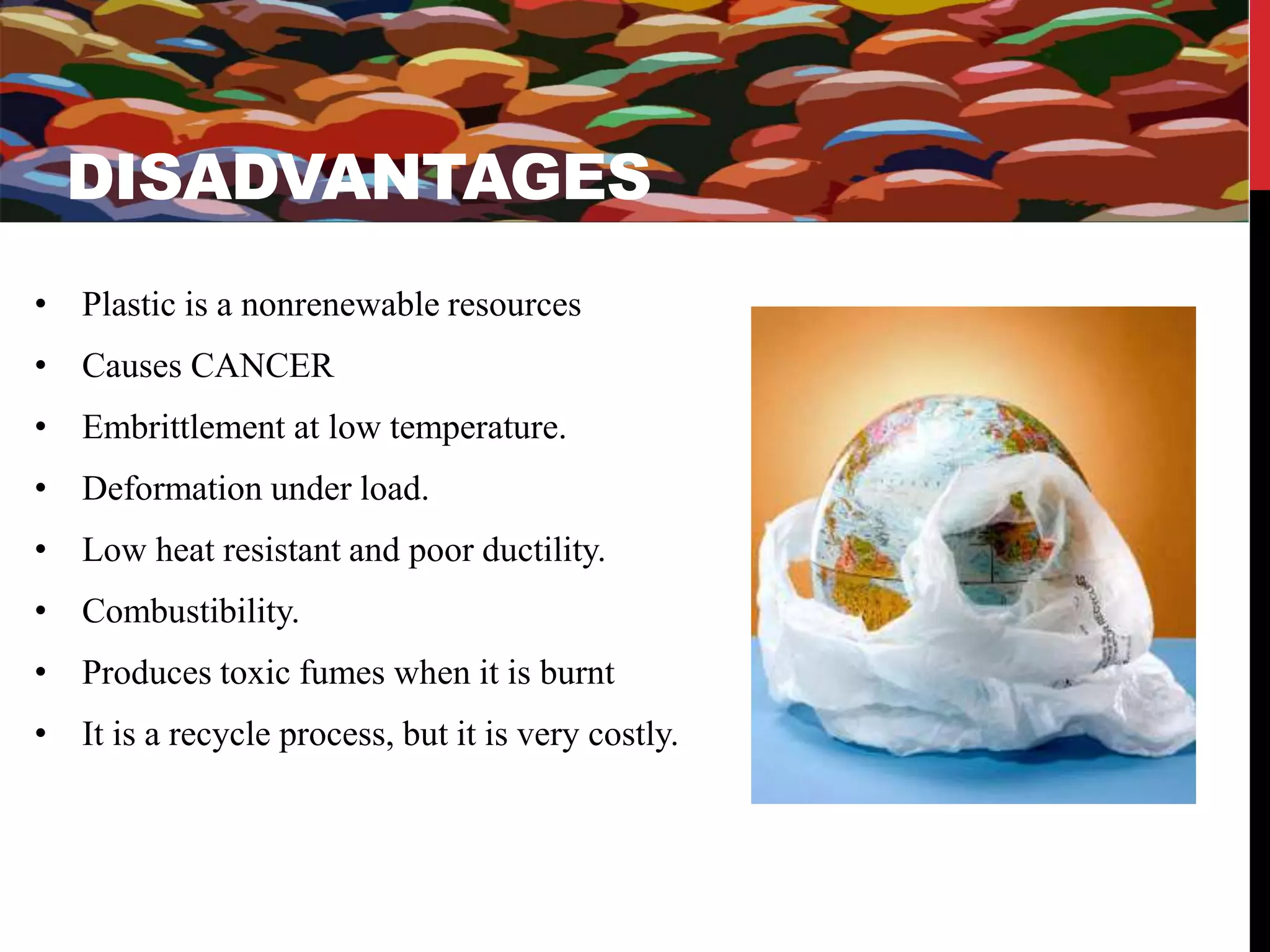 DISADVANTAGES 
DISADVANTAGES 
• Plastic is a nonrenewable resources 
• Causes CANCER 
• Embrittlement at low temperature. 
• Deformation under load. 
• Low heat resistant and poor ductility. 
• Combustibility. 
• Produces toxic fumes when it is burnt 
• It is a recycle process, but it is very costly. 
 