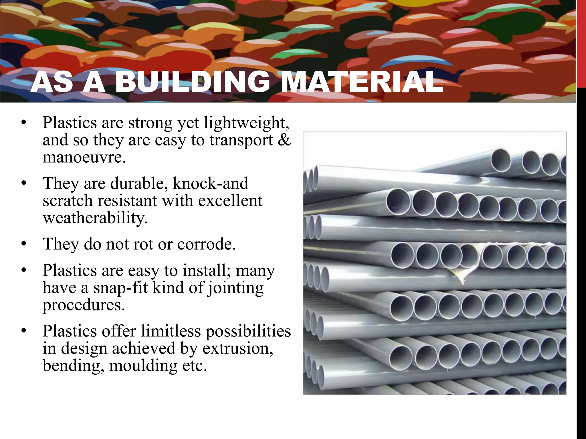 AS A BUILDING MATERIAL 
• Plastics are strong yet lightweight, 
and so they are easy to transport & 
manoeuvre. 
• They are durable, knock-and 
scratch resistant with excellent 
weatherability. 
• They do not rot or corrode. 
• Plastics are easy to install; many 
have a snap-fit kind of jointing 
procedures. 
• Plastics offer limitless possibilities 
in design achieved by extrusion, 
bending, moulding etc. 
 