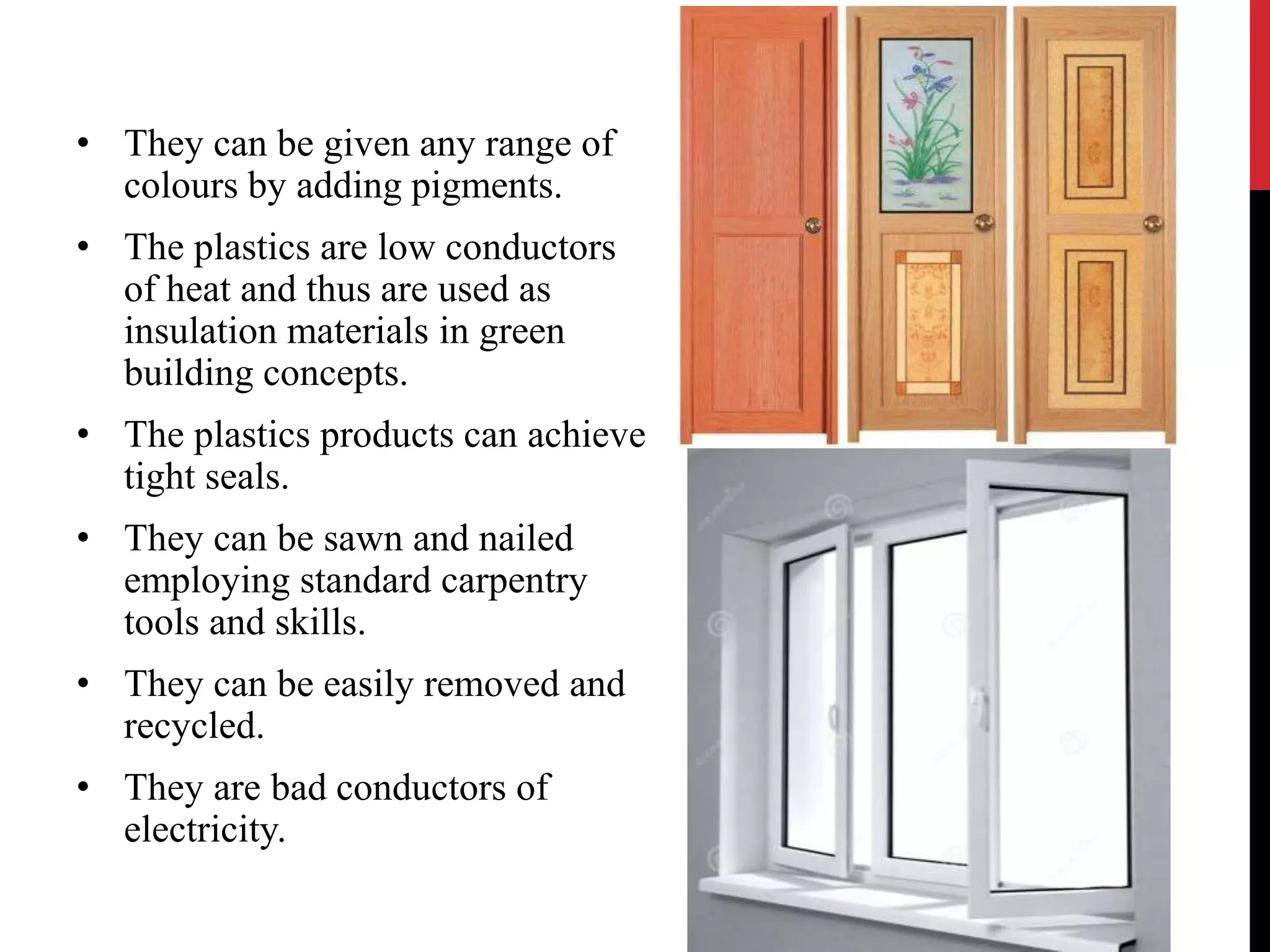 • They can be given any range of 
colours by adding pigments. 
• The plastics are low conductors 
of heat and thus are used as 
insulation materials in green 
building concepts. 
• The plastics products can achieve 
tight seals. 
• They can be sawn and nailed 
employing standard carpentry 
tools and skills. 
• They can be easily removed and 
recycled. 
• They are bad conductors of 
electricity. 
 