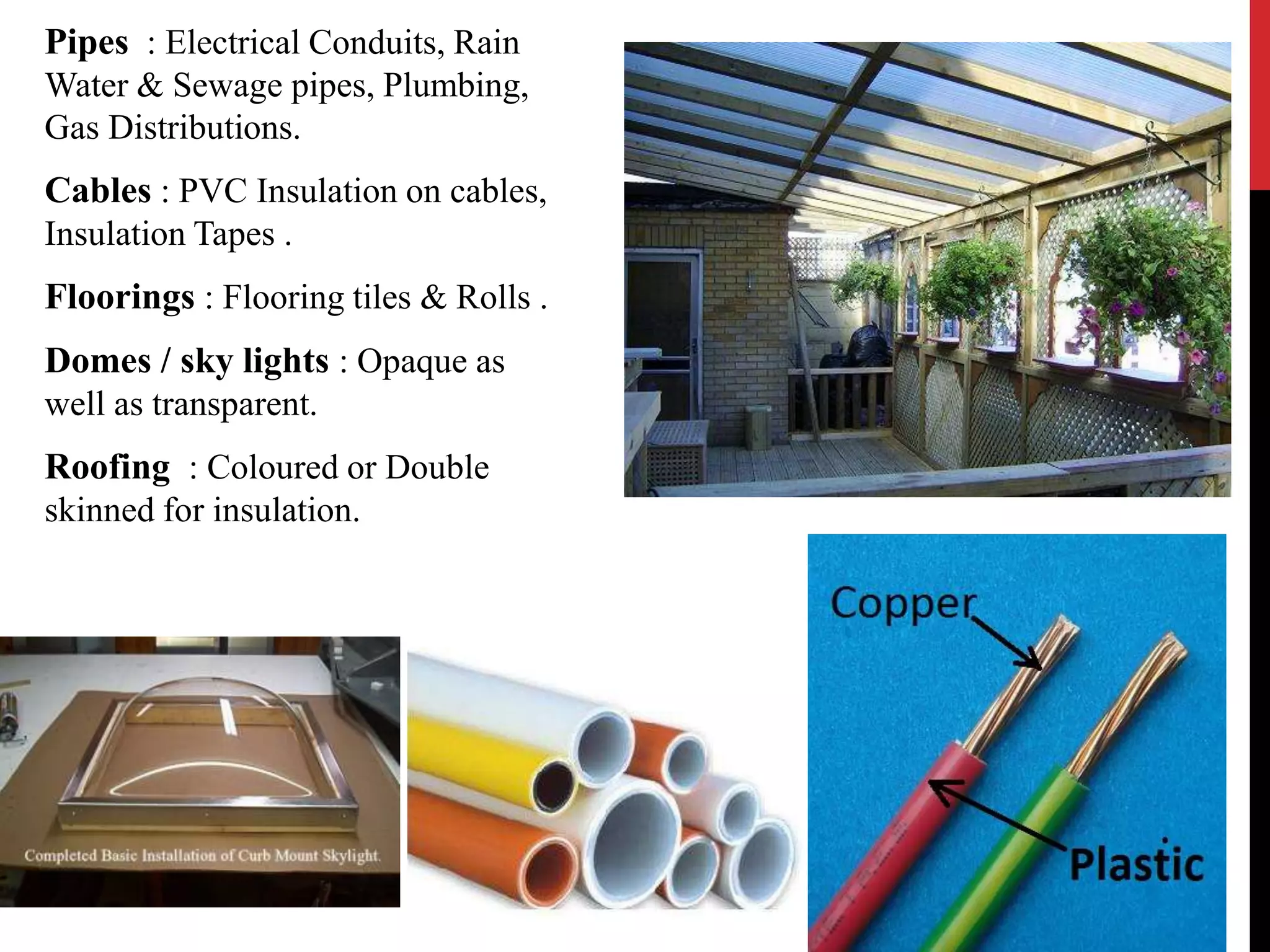Pipes : Electrical Conduits, Rain 
Water & Sewage pipes, Plumbing, 
Gas Distributions. 
Cables : PVC Insulation on cables, 
Insulation Tapes . 
Floorings : Flooring tiles & Rolls . 
Domes / sky lights : Opaque as 
well as transparent. 
Roofing : Coloured or Double 
skinned for insulation. 
 