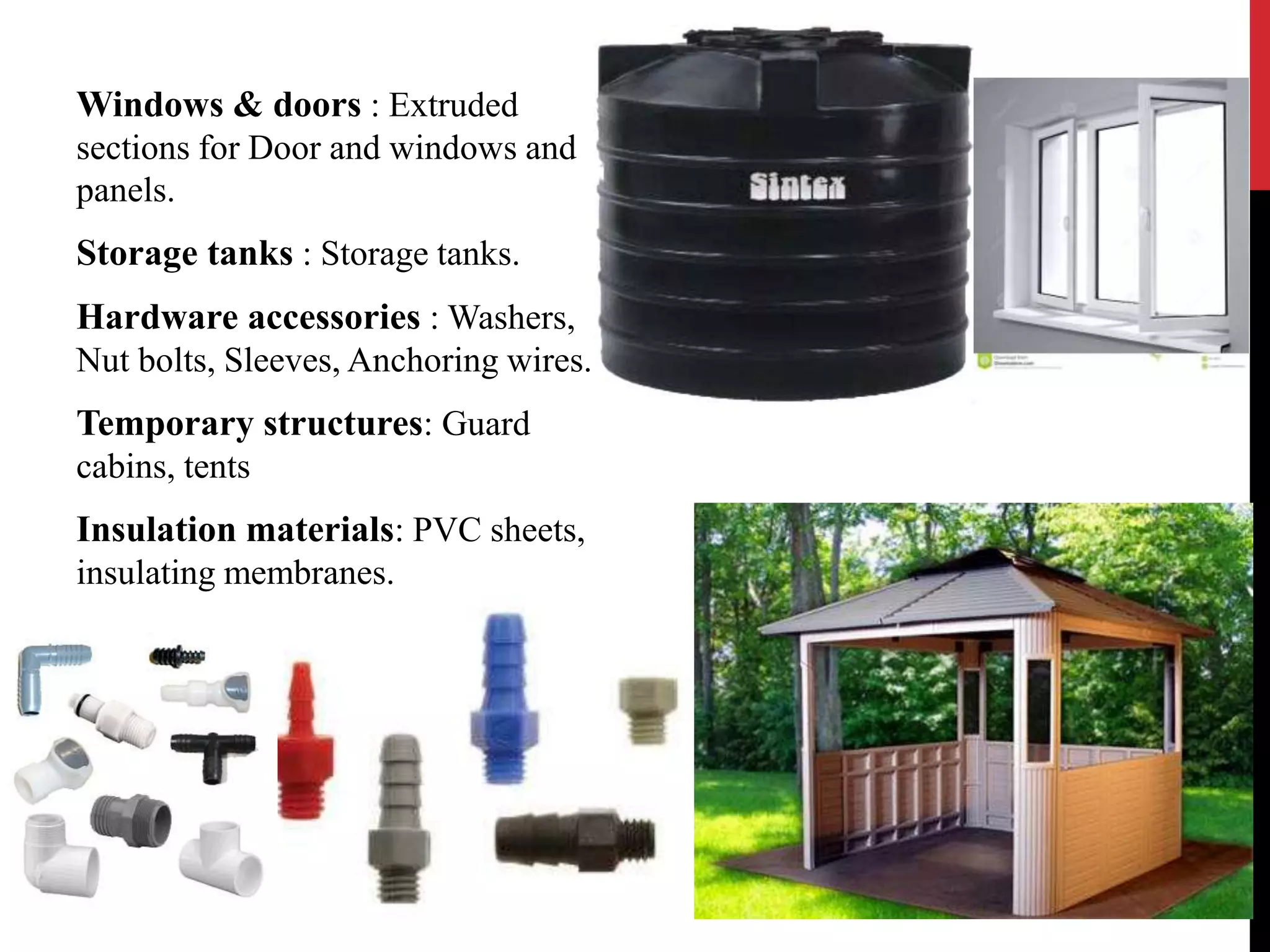 Windows & doors : Extruded 
sections for Door and windows and 
panels. 
Storage tanks : Storage tanks. 
Hardware accessories : Washers, 
Nut bolts, Sleeves, Anchoring wires. 
Temporary structures: Guard 
cabins, tents 
Insulation materials: PVC sheets, 
insulating membranes. 
 