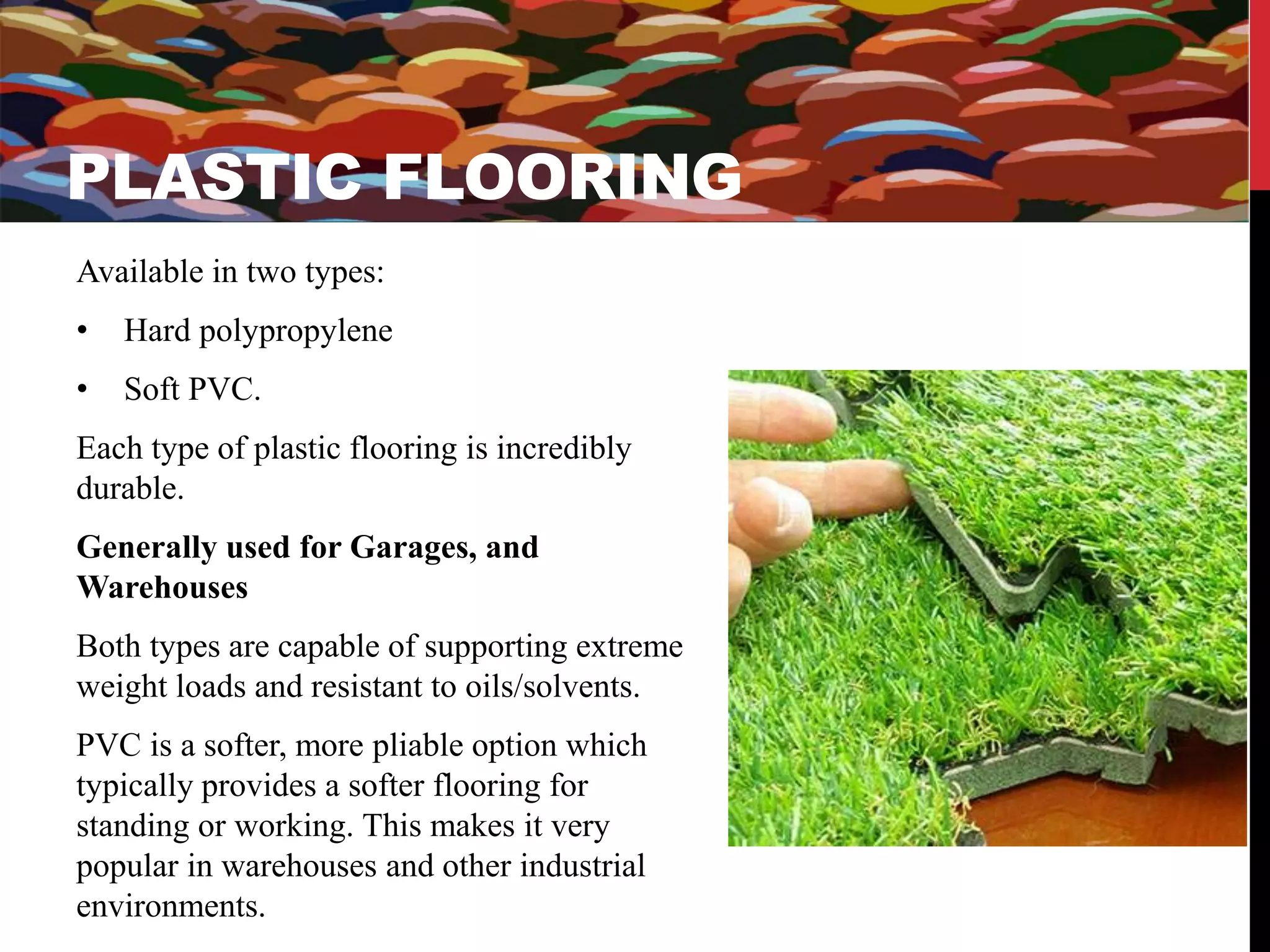 PLASTIC FLOORINGS 
PLASTIC FLOORING 
Available in two types: 
• Hard polypropylene 
• Soft PVC. 
Each type of plastic flooring is incredibly 
durable. 
Generally used for Garages, and 
Warehouses 
Both types are capable of supporting extreme 
weight loads and resistant to oils/solvents. 
PVC is a softer, more pliable option which 
typically provides a softer flooring for 
standing or working. This makes it very 
popular in warehouses and other industrial 
environments. 
 
