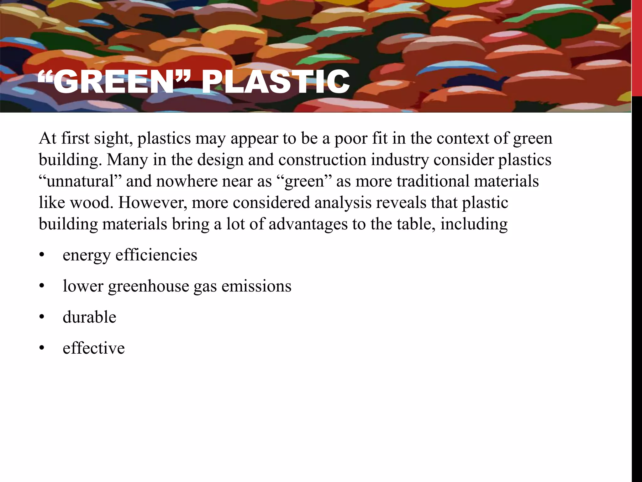 “GREEN” PLASTIC 
At first sight, plastics may appear to be a poor fit in the context of green 
building. Many in the design and construction industry consider plastics 
“unnatural” and nowhere near as “green” as more traditional materials 
like wood. However, more considered analysis reveals that plastic 
building materials bring a lot of advantages to the table, including 
• energy efficiencies 
• lower greenhouse gas emissions 
• durable 
• effective 
 