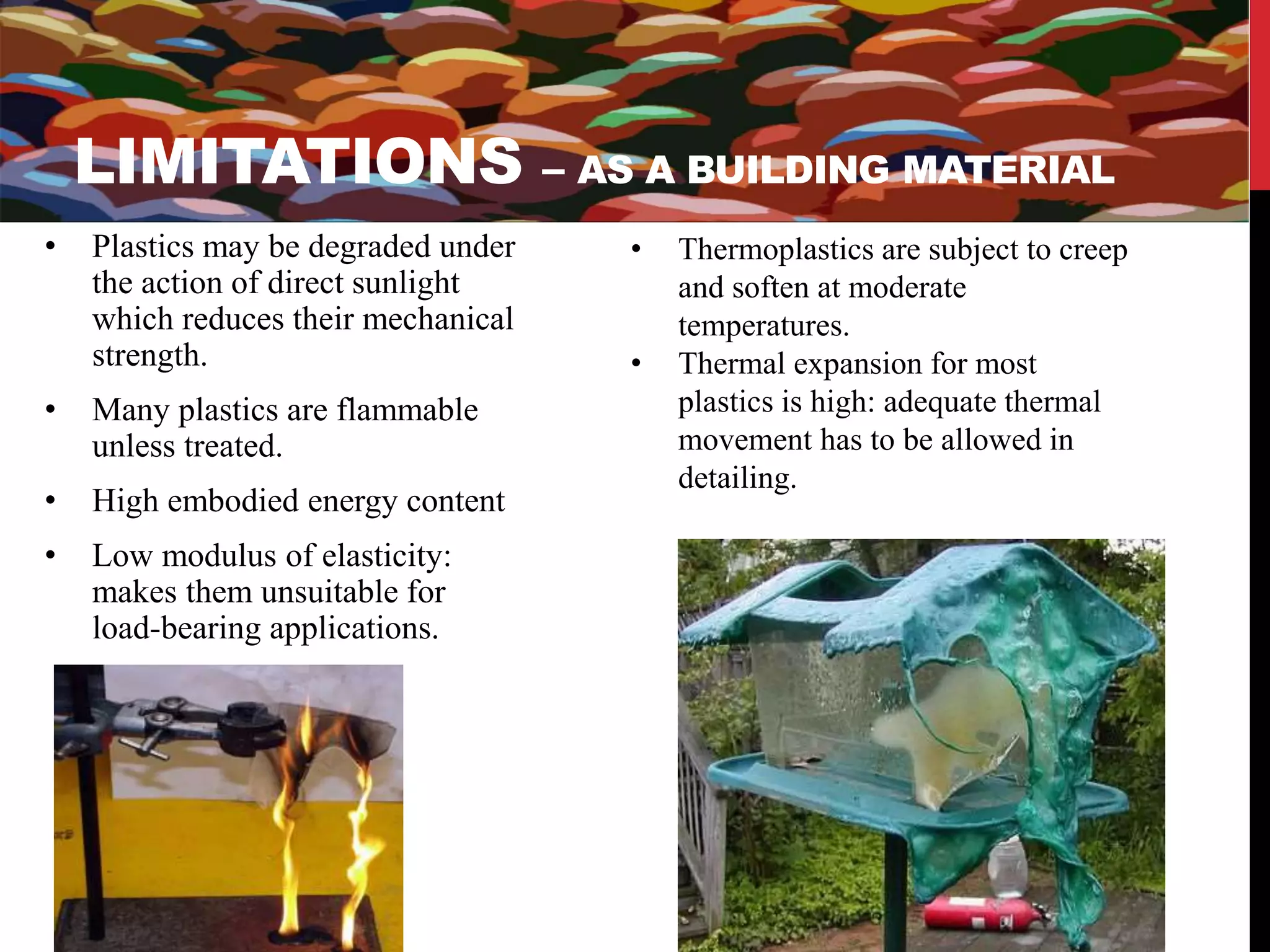 LIMITATIONS – AS A BUILDING MATERIAL 
• Plastics may be degraded under 
the action of direct sunlight 
which reduces their mechanical 
strength. 
• Many plastics are flammable 
unless treated. 
• High embodied energy content 
• Low modulus of elasticity: 
makes them unsuitable for 
load-bearing applications. 
• Thermoplastics are subject to creep 
and soften at moderate 
temperatures. 
• Thermal expansion for most 
plastics is high: adequate thermal 
movement has to be allowed in 
detailing. 
 