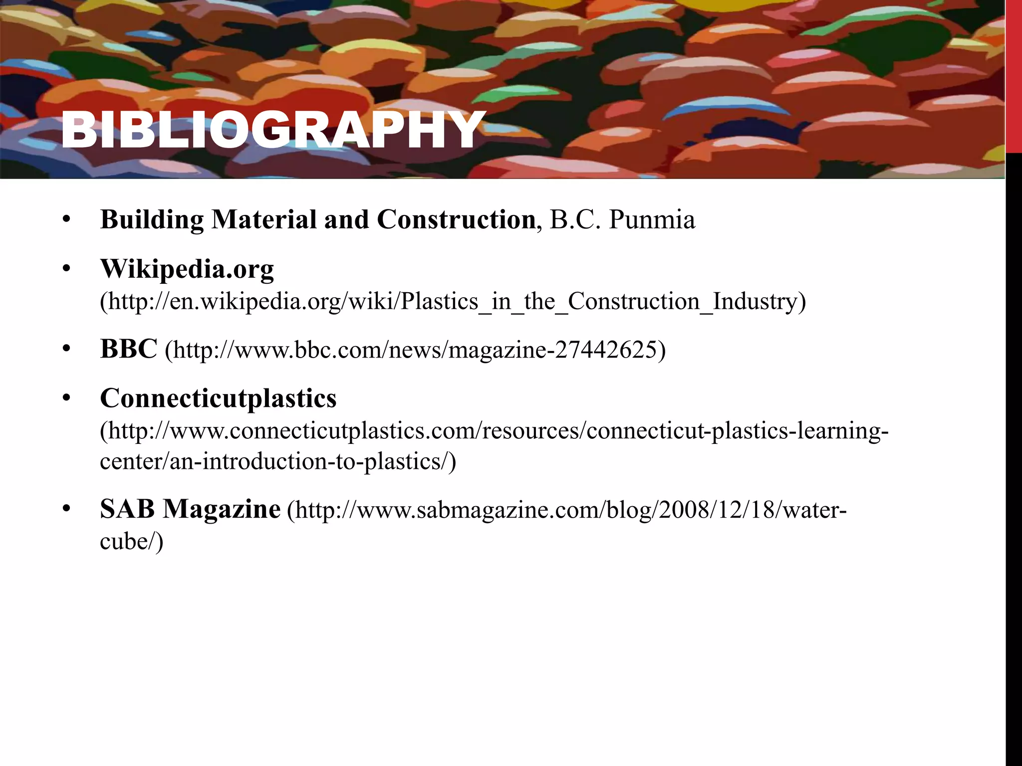 BIBLIOGRAPHY 
BI 
• Building Material and Construction, B.C. Punmia 
• Wikipedia.org 
(http://en.wikipedia.org/wiki/Plastics_in_the_Construction_Industry) 
• BBC (http://www.bbc.com/news/magazine-27442625) 
• Connecticutplastics 
(http://www.connecticutplastics.com/resources/connecticut-plastics-learning-center/ 
an-introduction-to-plastics/) 
• SAB Magazine (http://www.sabmagazine.com/blog/2008/12/18/water-cube/) 
 