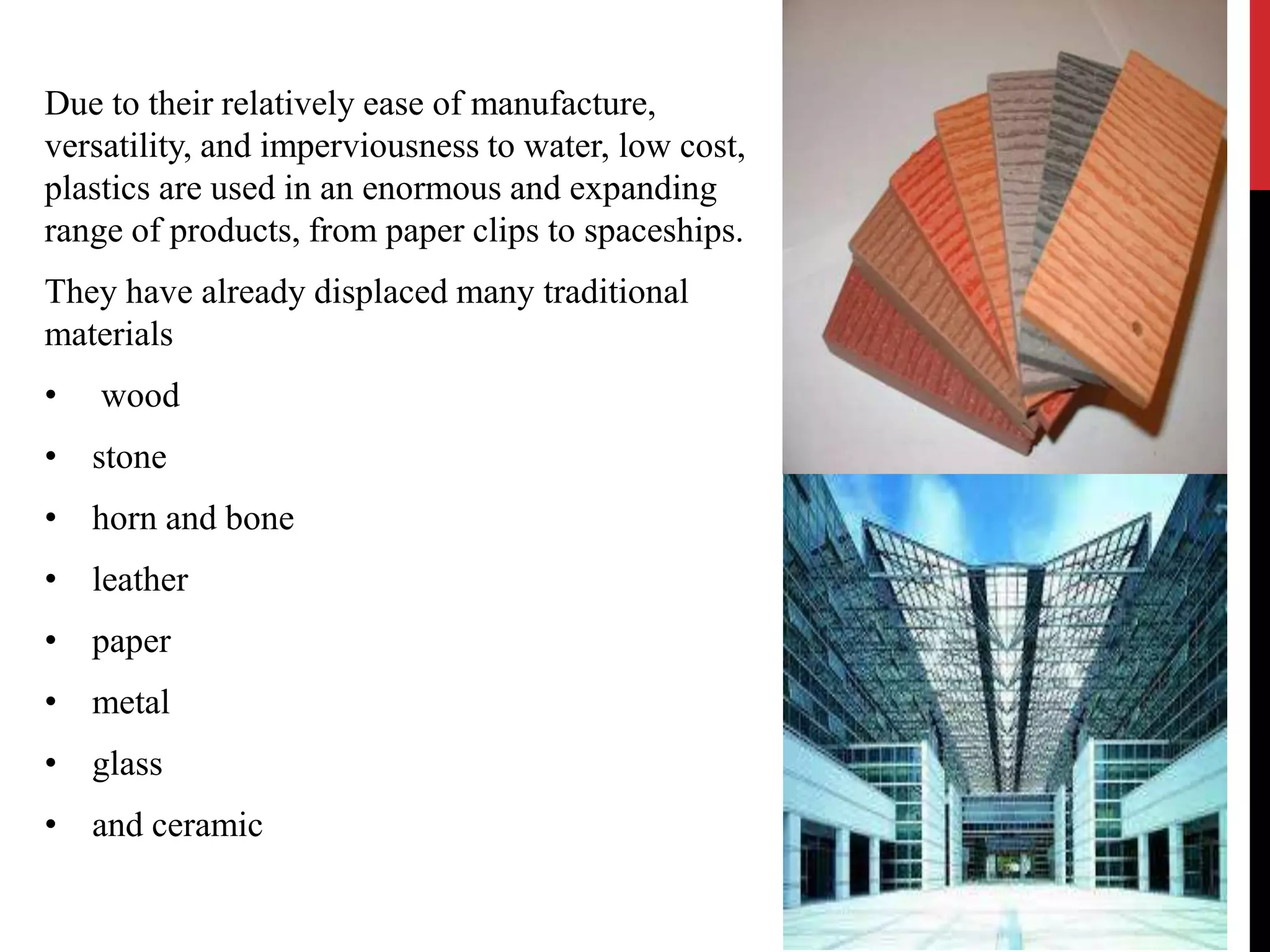 Due to their relatively ease of manufacture, 
versatility, and imperviousness to water, low cost, 
plastics are used in an enormous and expanding 
range of products, from paper clips to spaceships. 
They have already displaced many traditional 
materials 
• wood 
• stone 
• horn and bone 
• leather 
• paper 
• metal 
• glass 
• and ceramic 
 