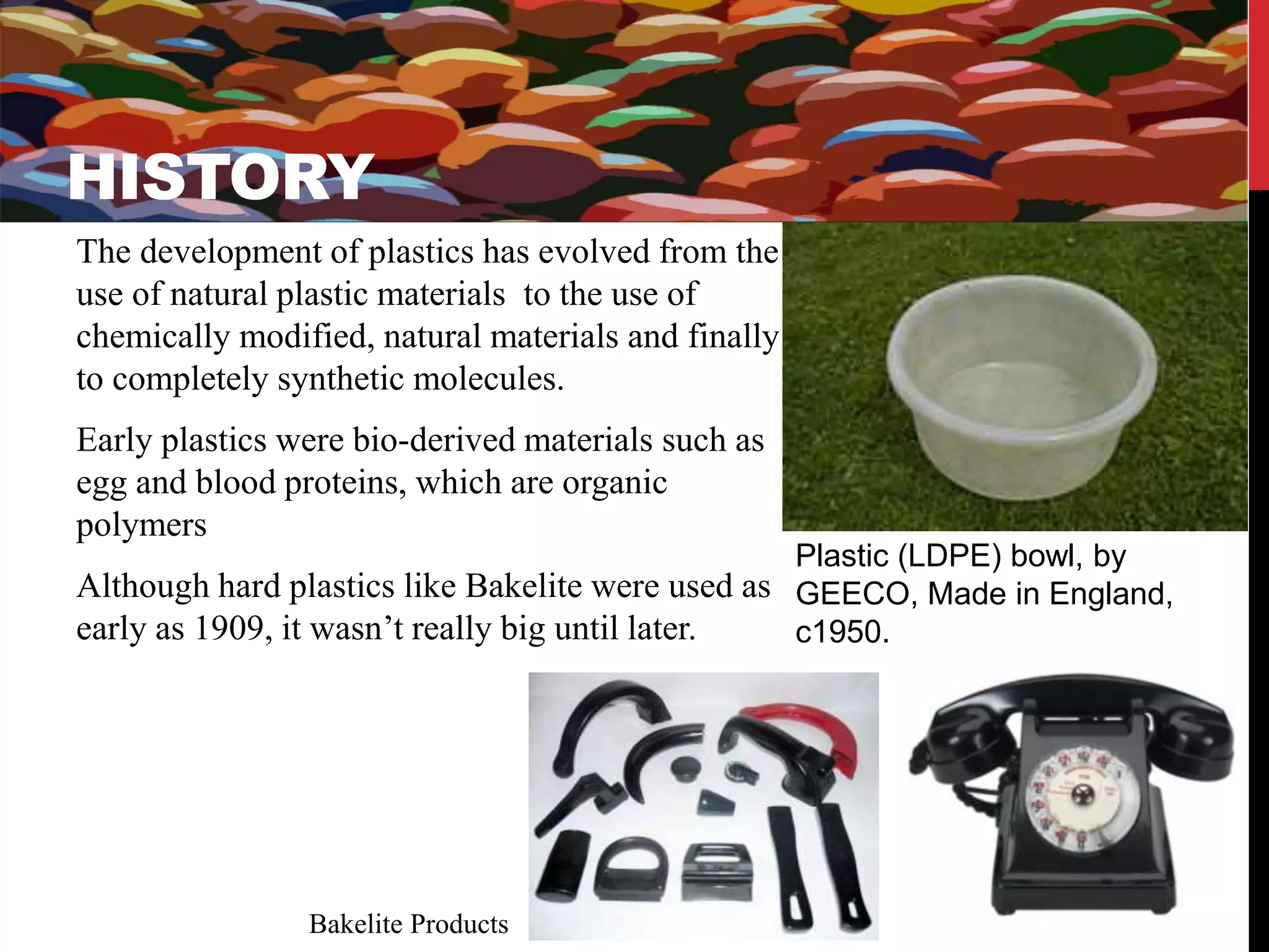 HISTORY 
The development of plastics has evolved from the 
use of natural plastic materials to the use of 
chemically modified, natural materials and finally 
to completely synthetic molecules. 
Early plastics were bio-derived materials such as 
egg and blood proteins, which are organic 
polymers 
Although hard plastics like Bakelite were used as 
early as 1909, it wasn’t really big until later. 
Plastic (LDPE) bowl, by 
GEECO, Made in England, 
c1950. 
HISTORY 
Bakelite Products 
 