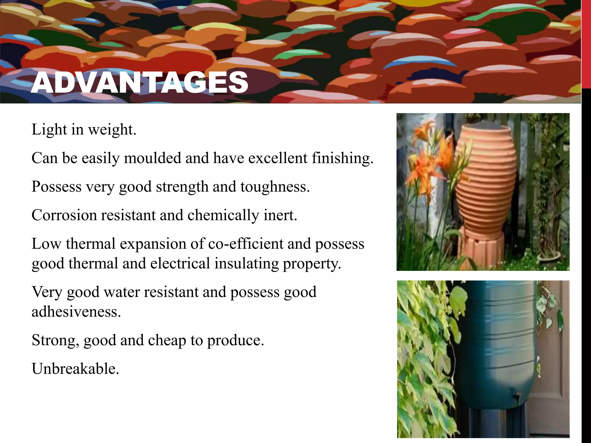 ADVANTAGES 
ADVANTAGES 
Light in weight. 
Can be easily moulded and have excellent finishing. 
Possess very good strength and toughness. 
Corrosion resistant and chemically inert. 
Low thermal expansion of co-efficient and possess 
good thermal and electrical insulating property. 
Very good water resistant and possess good 
adhesiveness. 
Strong, good and cheap to produce. 
Unbreakable. 
 