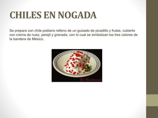 CHILES EN NOGADA
Se prepara con chile poblano relleno de un guisado de picadillo y frutas, cubierto
con crema de nuez, perejil y granada, con lo cual se simbolizan los tres colores de
la bandera de México.
 