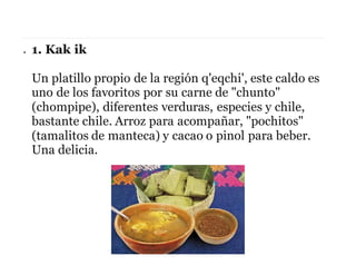  1. Kak ik
Un platillo propio de la región q'eqchi', este caldo es
uno de los favoritos por su carne de "chunto"
(chompipe), diferentes verduras, especies y chile,
bastante chile. Arroz para acompañar, "pochitos"
(tamalitos de manteca) y cacao o pinol para beber.
Una delicia.
 