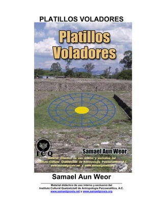 PLATILLOS VOLADORES
Samael Aun Weor
_______________________________________________________
Material didáctico de uso interno y exclusivo del
Instituto Cultural Quetzalcóatl de Antropología Psicoanalítica, A.C.
www.samaelgnosis.net y www.samaelgnosis.org
 