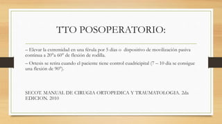 TTO POSOPERATORIO:
– Elevar la extremidad en una férula por 5 días o dispositivo de movilización pasiva
continua a 20°a 60° de flexión de rodilla.
– Ortesis se retira cuando el paciente tiene control cuadricipital (7 – 10 día se consigue
una flexión de 90°).
SECOT. MANUAL DE CIRUGIA ORTOPEDICA Y TRAUMATOLOGIA. 2da
EDICION. 2010
 