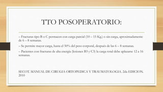 TTO POSOPERATORIO:
– Fracturas tipo B o C permacen con carga parcial (10 – 15 Kg.) o sin carga, aproximadamente
de 6 – 8 semanas.
– Se permite mayor carga, hasta el 50% del peso corporal, después de las 6 – 8 semanas.
– Pacientes con fracturas de alta energía (lesiones B3 y C3) la carga total debe aplazarse 12 a 16
semanas.
SECOT. MANUAL DE CIRUGIA ORTOPEDICA Y TRAUMATOLOGIA. 2da EDICION.
2010
 