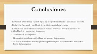 Conclusiones
- Reducción anatómica y fijación rígida de la superficie articular - estabilidad absoluta
- Reducción funcional y estable de la metáfisis - estabilidad relativa
- Restauración de la estabilidad articular por una apropiada reconstrucción de los
tejidos blandos - meniscos y ligamentos
- Movilización activa precoz
- Reparacion inmediata o diferida de las lesiones ligamentarias
- Se puede realizar una artroscopia intraoperatoria para evaluar la carilla articular o
lesión de ligamentos
 
