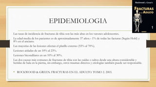 EPIDEMIOLOGIA
Las tasas de incidencia de fracturas de tibia son las más altas en los varones adolescentes.
La edad media de los pacientes es de aproximadamente 37 años.– 1% de todas las facturas (Según Hohl) y
8% en el anciano.
Las mayorías de las lesiones afectan el platillo externo (55% al 70%).
Lesiones aisladas de un 10% al 23%.
Lesiones bicondilares en un 10% al 30%.
Las dos causas más comunes de fracturas de tibia son las caídas o saltos desde una altura considerable y
heridas de bala en la pierna, sin embargo, otros traumas directos y etiologías también puede ser responsable.
• ROCKWOOD & GREEN. FRACTURAS EN EL ADULTO. TOMO 2. 2003.
 