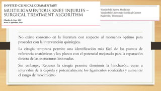 No existe consenso en la literatura con respecto al momento óptimo para
proceder con la intervención quirúrgica.
La cirugía temprana permite una identificación más fácil de los puntos de
referencia anatómicos y los planos con el potencial mejorado para la reparación
directa de las estructuras lesionadas.
Sin embargo, Retrasar la cirugía permite disminuir la hinchazón, curar a
intervalos de la cápsula y potencialmente los ligamentos colaterales y aumentar
el rango de movimiento
 