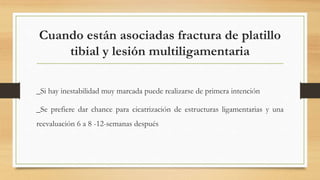 Cuando están asociadas fractura de platillo
tibial y lesión multiligamentaria
_Si hay inestabilidad muy marcada puede realizarse de primera intención
_Se prefiere dar chance para cicatrización de estructuras ligamentarias y una
reevaluación 6 a 8 -12-semanas después
 