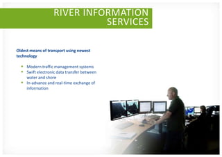 RIVER INFORMATION
                             SERVICES

Oldest means of transport using newest
technology

   Modern traffic management systems
   Swift electronic data transfer between
    water and shore
   In-advance and real-time exchange of
    information
 