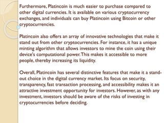 Furthermore, Platincoin is much easier to purchase compared to
other digital currencies. It is available on various cryptocurrency
exchanges, and individuals can buy Platincoin using Bitcoin or other
cryptocurrencies.
Platincoin also offers an array of innovative technologies that make it
stand out from other cryptocurrencies. For instance, it has a unique
minting algorithm that allows investors to mine the coin using their
device's computational power.This makes it accessible to more
people, thereby increasing its liquidity.
Overall, Platincoin has several distinctive features that make it a stand-
out choice in the digital currency market. Its focus on security,
transparency, fast transaction processing, and accessibility makes it an
attractive investment opportunity for investors. However, as with any
investment, investors should be aware of the risks of investing in
cryptocurrencies before deciding.
 