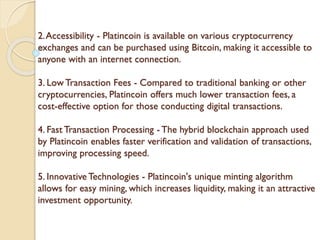 2.Accessibility - Platincoin is available on various cryptocurrency
exchanges and can be purchased using Bitcoin, making it accessible to
anyone with an internet connection.
3. Low Transaction Fees - Compared to traditional banking or other
cryptocurrencies, Platincoin offers much lower transaction fees, a
cost-effective option for those conducting digital transactions.
4. Fast Transaction Processing - The hybrid blockchain approach used
by Platincoin enables faster verification and validation of transactions,
improving processing speed.
5. Innovative Technologies - Platincoin's unique minting algorithm
allows for easy mining, which increases liquidity, making it an attractive
investment opportunity.
 