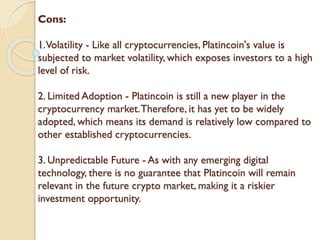 Cons:
1.Volatility - Like all cryptocurrencies, Platincoin's value is
subjected to market volatility, which exposes investors to a high
level of risk.
2. Limited Adoption - Platincoin is still a new player in the
cryptocurrency market.Therefore, it has yet to be widely
adopted, which means its demand is relatively low compared to
other established cryptocurrencies.
3. Unpredictable Future - As with any emerging digital
technology, there is no guarantee that Platincoin will remain
relevant in the future crypto market, making it a riskier
investment opportunity.
 