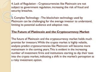 4. Lack of Regulation - Cryptocurrencies like Platincoin are not
subject to government regulation, increasing the risk of fraud and
security breaches.
5. Complex Technology - The blockchain technology used by
Platincoin can be challenging for the average investor to understand,
limiting its potential audience and adoption rate.
The Future of Platincoin and the Cryptocurrency Market
The future of Platincoin and the cryptocurrency market holds much
promise for investors.While the crypto market is highly volatile,
analysts predict cryptocurrencies like Platincoin will become more
mainstream in the coming years.This is evident in the increasing
number of investment firms and institutions starting to dip their toes
into the crypto market, indicating a shift in the market's perception as
a risky investment option.
 