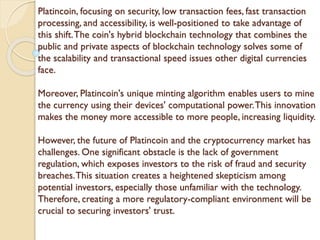 Platincoin, focusing on security, low transaction fees, fast transaction
processing, and accessibility, is well-positioned to take advantage of
this shift.The coin's hybrid blockchain technology that combines the
public and private aspects of blockchain technology solves some of
the scalability and transactional speed issues other digital currencies
face.
Moreover, Platincoin's unique minting algorithm enables users to mine
the currency using their devices' computational power.This innovation
makes the money more accessible to more people, increasing liquidity.
However, the future of Platincoin and the cryptocurrency market has
challenges. One significant obstacle is the lack of government
regulation, which exposes investors to the risk of fraud and security
breaches.This situation creates a heightened skepticism among
potential investors, especially those unfamiliar with the technology.
Therefore, creating a more regulatory-compliant environment will be
crucial to securing investors' trust.
 
