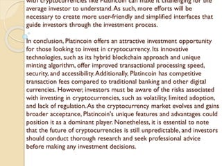 with cryptocurrencies like Platincoin can make it challenging for the
average investor to understand.As such, more efforts will be
necessary to create more user-friendly and simplified interfaces that
guide investors through the investment process.
In conclusion, Platincoin offers an attractive investment opportunity
for those looking to invest in cryptocurrency. Its innovative
technologies, such as its hybrid blockchain approach and unique
minting algorithm, offer improved transactional processing speed,
security, and accessibility.Additionally, Platincoin has competitive
transaction fees compared to traditional banking and other digital
currencies. However, investors must be aware of the risks associated
with investing in cryptocurrencies, such as volatility, limited adoption,
and lack of regulation.As the cryptocurrency market evolves and gains
broader acceptance, Platincoin's unique features and advantages could
position it as a dominant player. Nonetheless, it is essential to note
that the future of cryptocurrencies is still unpredictable, and investors
should conduct thorough research and seek professional advice
before making any investment decisions.
 