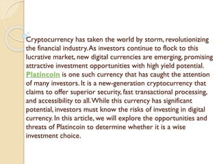 Cryptocurrency has taken the world by storm, revolutionizing
the financial industry.As investors continue to flock to this
lucrative market, new digital currencies are emerging, promising
attractive investment opportunities with high yield potential.
Platincoin is one such currency that has caught the attention
of many investors. It is a new-generation cryptocurrency that
claims to offer superior security, fast transactional processing,
and accessibility to all.While this currency has significant
potential, investors must know the risks of investing in digital
currency. In this article, we will explore the opportunities and
threats of Platincoin to determine whether it is a wise
investment choice.
 