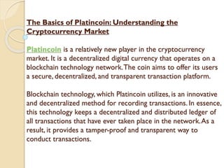 The Basics of Platincoin: Understanding the
Cryptocurrency Market
Platincoin is a relatively new player in the cryptocurrency
market. It is a decentralized digital currency that operates on a
blockchain technology network.The coin aims to offer its users
a secure, decentralized, and transparent transaction platform.
Blockchain technology, which Platincoin utilizes, is an innovative
and decentralized method for recording transactions. In essence,
this technology keeps a decentralized and distributed ledger of
all transactions that have ever taken place in the network.As a
result, it provides a tamper-proof and transparent way to
conduct transactions.
 
