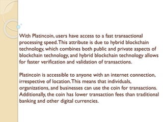 With Platincoin, users have access to a fast transactional
processing speed.This attribute is due to hybrid blockchain
technology, which combines both public and private aspects of
blockchain technology, and hybrid blockchain technology allows
for faster verification and validation of transactions.
Platincoin is accessible to anyone with an internet connection,
irrespective of location.This means that individuals,
organizations, and businesses can use the coin for transactions.
Additionally, the coin has lower transaction fees than traditional
banking and other digital currencies.
 