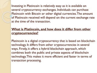 Investing in Platincoin is relatively easy as it is available on
several cryptocurrency exchanges. Individuals can purchase
Platincoin with Bitcoin or other digital currencies.The amount
of Platincoin received will depend on the current exchange rate
at the time of the transaction.
What is Platincoin, and how does it differ from other
cryptocurrencies?
Platincoin is a digital cryptocurrency that is based on blockchain
technology. It differs from other cryptocurrencies in several
ways. Firstly, it offers a hybrid blockchain approach, which
combines both the public and private aspects of blockchain
technology.This makes it more efficient and faster in terms of
transaction processing.
 