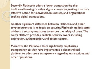 Secondly, Platincoin offers a lower transaction fee than
traditional banking or other digital currencies, making it a cost-
effective option for individuals, businesses, and organizations
seeking digital transactions.
Another significant difference between Platincoin and other
cryptocurrencies is its focus on security. Platincoin utilizes state-
of-the-art security measures to ensure the safety of users.The
coin's platform provides multiple security layers, including
encryption, authentication, and access control.
Moreover, the Platincoin team significantly emphasizes
transparency, so they have implemented a decentralized
platform to offer users transparency regarding transactions and
other operations.
 