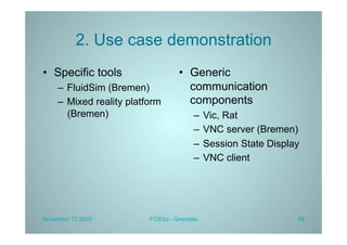 2. Use case demonstration
•  Specific tools                  •  Generic
    –  FluidSim (Bremen)              communication
    –  Mixed reality platform         components
       (Bremen)                         –  Vic, Rat
                                        –  VNC server (Bremen)
                                        –  Session State Display
                                        –  VNC client




November 17 2009          FOSSa - Grenoble                     10
 