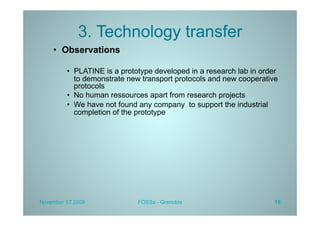 3. Technology transfer
    •  Observations

         •  PLATINE is a prototype developed in a research lab in order
            to demonstrate new transport protocols and new cooperative
            protocols
         •  No human ressources apart from research projects
         •  We have not found any company to support the industrial
            completion of the prototype




November 17 2009             FOSSa - Grenoble                         15
 