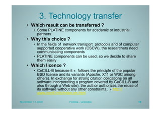 3. Technology transfer
    •  Which result can be transferred ?
         •  Some PLATINE components for academic or industrial
            partners
    •  Why this choice ?
         •  In the fields of network transport protocols and of computer
            supported cooperative work (CSCW), the researchers need
            communicating components
         •  PLATINE components can be used, so we decide to share
            them easily
    •  Which licence ?
         •  CeCILL-B because it « follows the principle of the popular
            BSD license and its variants (Apache, X11 or W3C among
            others). In exchange for strong citation obligations (in all
            software incorporating a program covered by CeCILL-B and
            also through a Web site), the author authorizes the reuse of
            its software without any other constraints.. » http://
            www.cecill.info/index.en.html

November 17 2009              FOSSa - Grenoble                         16
 