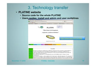 3. Technology transfer
    •  PLATINE website
         •  Source code for the whole PLATINE
         •  Users guides: install and admin and user guidelines




                                               http://www.laas.fr/PLATINE




November 17 2009            FOSSa - Grenoble                                17
 