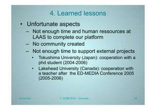 4. Learned lessons
•  Unfortunate aspects
    –  Not enough time and human ressources at
       LAAS to complete our platform
    –  No community created
    –  Not enough time to support external projects
           •  Tokushima University (Japan): cooperation with a
              phd student (2004-2006)
           •  Lakehead University (Canada): cooperation with
              a teacher after the ED-MEDIA Conference 2005
              (2005-2006)



November                17 2009
                              FOSSa - Grenoble               19
 