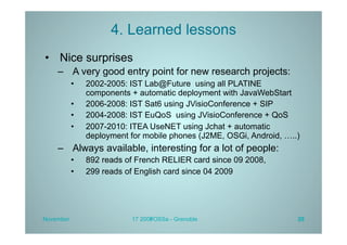 4. Learned lessons
•  Nice surprises
    –  A very good entry point for new research projects:
           •    2002-2005: IST Lab@Future using all PLATINE
                components + automatic deployment with JavaWebStart
           •    2006-2008: IST Sat6 using JVisioConference + SIP
           •    2004-2008: IST EuQoS using JVisioConference + QoS
           •    2007-2010: ITEA UseNET using Jchat + automatic
                deployment for mobile phones (J2ME, OSGi, Android, …..)
    –  Always available, interesting for a lot of people:
           •    892 reads of French RELIER card since 09 2008,
           •    299 reads of English card since 04 2009




November                   17 2009
                                 FOSSa - Grenoble                     20
 