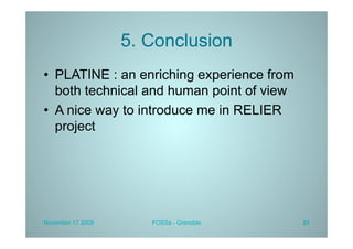 5. Conclusion
•  PLATINE : an enriching experience from
   both technical and human point of view
•  A nice way to introduce me in RELIER
   project




November 17 2009      FOSSa - Grenoble      21
 