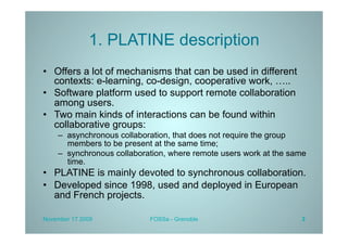 1. PLATINE description
•  Offers a lot of mechanisms that can be used in different
   contexts: e-learning, co-design, cooperative work, …..
•  Software platform used to support remote collaboration
   among users.
•  Two main kinds of interactions can be found within
   collaborative groups:
    –  asynchronous collaboration, that does not require the group
       members to be present at the same time;
    –  synchronous collaboration, where remote users work at the same
       time.
•  PLATINE is mainly devoted to synchronous collaboration.
•  Developed since 1998, used and deployed in European
   and French projects.

November 17 2009            FOSSa - Grenoble                       3
 