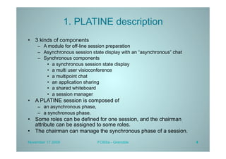 1. PLATINE description
•  3 kinds of components
    –  A module for off-line session preparation
    –  Asynchronous session state display with an “asynchronous” chat
    –  Synchronous components
        •  a synchronous session state display
        •  a multi user visioconference
        •  a multipoint chat
        •  an application sharing
        •  a shared whiteboard
        •  a session manager
•  A PLATINE session is composed of
    –  an asynchronous phase,
    –  a synchronous phase.
•  Some roles can be defined for one session, and the chairman
   attribute can be assigned to some roles.
•  The chairman can manage the synchronous phase of a session.

November 17 2009                FOSSa - Grenoble                        4
 